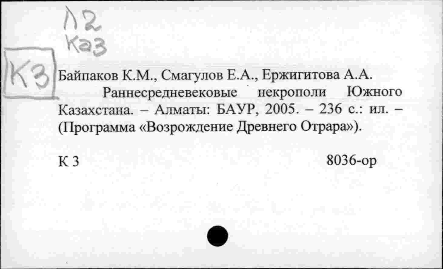 ﻿ьг
Каз
Байпаков К.М., Смагулов Е.А., Ержигитова А. А.
Раннесредневековые некрополи Южного Казахстана. - Алматы: БАУР, 2005. - 236 с.: ил. -(Программа «Возрождение Древнего Отрара»).
К 3	8036-ор